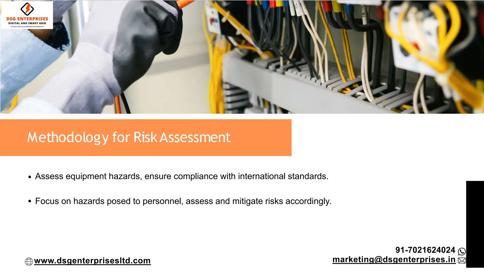 Methodology for RiskAssessment
Assess equipment hazards, ensure compliance with international standards.
Focus on hazards posed to personnel, assess and mitigate risks accordingly.
91-7021624024
marketing@dsgenterprises.in
www.dsgenterprisesltd.com
 