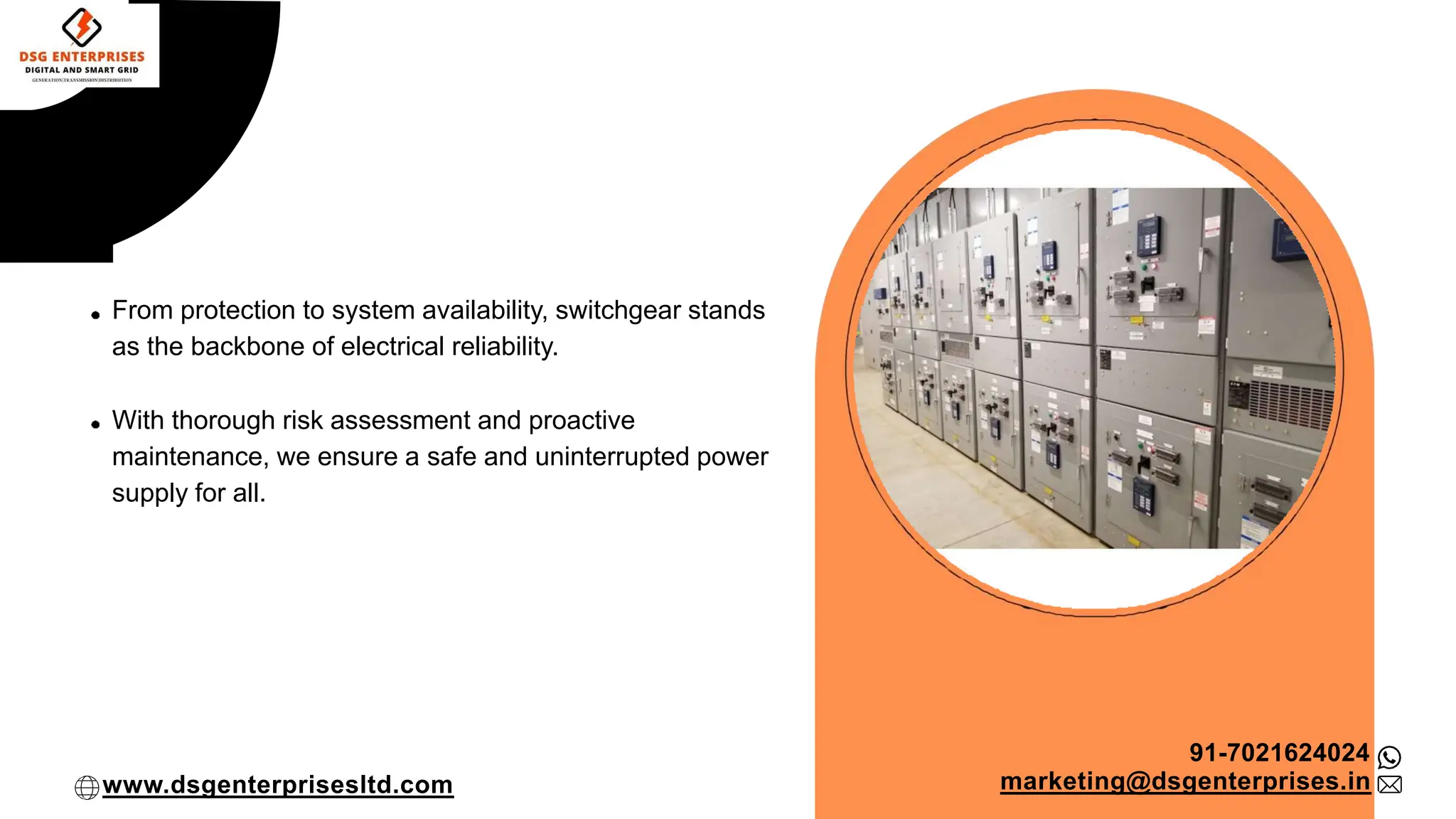From protection to system availability, switchgear stands
as the backbone of electrical reliability.
With thorough risk assessment and proactive
maintenance, we ensure a safe and uninterrupted power
supply for all.
91-7021624024
marketing@dsgenterprises.in
www.dsgenterprisesltd.com
 