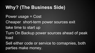 Why? (The Business Side)
Power usage = Cost
Cheaper short-term power sources exit
take time to start up
Turn On Backup power sources ahead of peak
load
Sell either code or service to comapnies, both
parties make money.

 