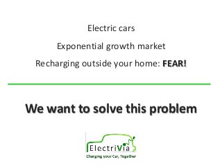 Electric cars 
Exponential growth market 
Recharging outside your home: FEAR! 
We want to solve this problem 
 