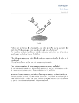 Electrización
                                                                            Erick Conde

                                                                              Paralelo: 2




¿Cuáles son las formas de electrización que están presentes en la operación del
electróforo? ¿Indique en que pasos se evidencian cada una de las formas?
Por fricción y contacto. Por fricción cuando rozamos el electróforo con la lamina de
acetato y por contacto al tocar el electróforo

¿Has visto antes algo como esto? ¿Dónde podemos encontrar ejemplos de estos en el
mundo real?
Al pasar la peinilla por cabello seco esta se carga negativamente

¿Han visto si compañeros de otros grupos consiguieron mejores resultados?
Si, por que otros grupos tenían un platillo de aluminio y nosotros teníamos un círculo
de cartón cubierto de aluminio y al parecer les daba mejor resultado

Si usted no logra poner operativo el electróforo, intente descubrir ¿cual es el problema?
Nuestro grupo no pudo poner operativo el electróforo al parecer el problema es que al
tener solo un cartón cubierto con papel aluminio la carga se disipaba muy rápidamente
lo que no daba tiempo de encender la lámpara de efluvios
 