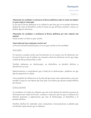 Electrización
                                                                              Erick Conde

                                                                               Paralelo: 2


¿Mejorarían los resultados si colocamos la lámina dieléctrica sobre el mesón de trabajo?
¿A qué se debe lo observado?
Si, por que la lamina dieléctrica es un aislante lo que hace que no se pierdan electrones
después de rozar el electróforo contra el mesón ya que ahí hacia conexión a tierra y se
perdían algunos electrones

¿Mejorarían los resultados si cambiamos la lámina dieléctrica por otro material más
aislante?
Puede ser pero no haría un gran cambio

¿Qué evidencias tiene usted para concluir eso?
Lo hicimos durante la práctica pero no se vio gran cambio en los resultados

DISCUSIÓN

En resumen se puede concluir que los protones no se mueven sino los electrones son
los que lo hacen y que al realizar una conexión a tierra los electrones son los que viajan
a través de ella ya sea para bajar o subir.

También realizamos un electroscopio, un electróforo, un péndulo eléctrico y
descubrimos sus usos.

Experimentamos y comprobamos que a través de un electroscopio podíamos ver que
tipo de carga tiene un objeto.

Vimos también las utilizaciones en la vida real que tienen estos experimentos como por
ejemplo el agua en una represa que hace girar una turbina que genera energía eléctrica
por fricción

CONCLUSIONES

Se cumplieron con todos los objetivos que eran el de observar los distintos procesos de
electrización por medio de fricción, contacto e inducción para los que se utilizaron los
distintos proyectos o experimentos que eran el electroscopio, el electróforo y el
péndulo eléctrico.

También clasificar los materiales como conductores, semiconductores y aislantes para
los distintos experimentos que se realizaron
 