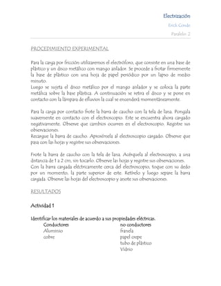 Electrización
                                                                        Erick Conde

                                                                         Paralelo: 2


PROCEDIMIENTO EXPERIMENTAL

Para la carga por fricción utilizaremos el electróforo, que consiste en una base de
plástico y un disco metálico con mango aislador. Se procede a frotar firmemente
la base de plástico con una hoja de papel periódico por un lapso de medio
minuto.
Luego se sujeta el disco metálico por el mango aislador y se coloca la parte
metálica sobre la base plástica. A continuación se retira el disco y se pone en
contacto con la lámpara de efluvios la cual se encenderá momentáneamente.

Para la carga por contacto frote la barra de caucho con la tela de lana. Pongala
suavemente en contacto con el electroscopio. Este se encuentra ahora cargado
negativamente. Observe que cambios ocurren en el electroscopio. Registre sus
observaciones.
Recargue la barra de caucho. Aproxímela al electroscopio cargado. Observe que
pasa con las hojas y registre sus observaciones.

Frote la barra de caucho con la tela de lana. Acérquela al electroscopio, a una
distancia de 1 a 2 cm, sin tocarlo. Observe las hojas y registre sus observaciones.
Con la barra cargada eléctricamente cerca del electroscopio, toque con su dedo
por un momento, la parte superior de este. Retírelo y luego separe la barra
cargada. Observe las hojas del electroscopio y anote sus observaciones.

RESULTADOS

Actividad 1

Identificar los materiales de acuerdo a sus propiedades eléctricas.
       Conductores                             no conductores
       Aluminio                                franela
       cobre                                   papel crepe
                                               tubo de plástico
                                               Vidrio
 