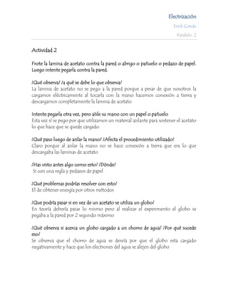 Electrización
                                                                        Erick Conde

                                                                          Paralelo: 2


Actividad 2

Frote la lamina de acetato contra la pared o abrigo o pañuelo o pedazo de papel.
Luego intente pegarla contra la pared.

¿Qué observa? ¿a qué se debe lo que observa?
La lamina de acetato no se pego a la pared porque a pesar de que nosotros la
cargamos eléctricamente al tocarla con la mano hacemos conexión a tierra y
descargamos completamente la lamina de acetato

Intente pegarla otra vez, pero aísle su mano con un papel o pañuelo
Esta vez sí se pego por que utilizamos un material aislante para sostener el acetato
lo que hace que se quede cargado.

¿Qué paso luego de aislar la mano? ¿Afecta el procedimiento utilizado?
Claro porque al aislar la mano no se hace conexión a tierra que era lo que
descargaba las laminas de acetato

¿Has visto antes algo como esto? ¿Dónde?
 Si con una regla y pedazos de papel

¿Qué problemas podrías resolver con esto?
El de obtener energía por otros métodos

¿Que podría pasar si en vez de un acetato se utiliza un globo?
En teoría debería pasar lo mismo pero al realizar el experimento el globo se
pegaba a la pared por 2 segundo máximo

¿Qué observa si acerca un globo cargado a un chorro de agua? ¿Por qué sucede
eso?
Se observa que el chorro de agua se desvía por que el globo esta cargado
negativamente y hace que los electrones del agua se alejen del globo
 