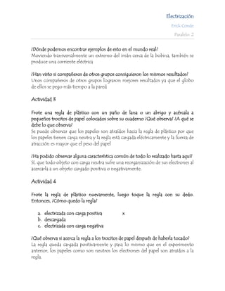 Electrización
                                                                         Erick Conde

                                                                          Paralelo: 2


¿Dónde podemos encontrar ejemplos de esto en el mundo real?
Moviendo transversalmente un extremo del imán cerca de la bobina, también se
produce una corriente eléctrica

¿Han visto si compañeros de otros grupos consiguieron los mismos resultados?
Unos compañeros de otros grupos lograron mejores resultados ya que el globo
de ellos se pego más tiempo a la pared

Actividad 3

Frote una regla de plástico con un paño de lana o un abrigo y acércala a
pequeños trocitos de papel colocados sobre su cuaderno ¿Qué observa? ¿A qué se
debe lo que observa?
Se puede observar que los papeles son atraídos hacia la regla de plástico por que
los papeles tienen carga neutra y la regla está cargada eléctricamente y la fuerza de
atracción es mayor que el peso del papel

¿Ha podido observar alguna característica común de todo lo realizado hasta aquí?
Sí, que todo objeto con carga neutra sufre una reorganización de sus electrones al
acercarla a un objeto cargado positiva o negativamente.

Actividad 4

Frote la regla de plástico nuevamente, luego toque la regla con su dedo.
Entonces, ¿Cómo quedo la regla?

   a. electrizada con carga positiva           x
   b. descargada
   c. electrizada con carga negativa

¿Qué observa si acerca la regla a los trocitos de papel después de haberla tocado?
La regla queda cargada positivamente y pasa lo mismo que en el experimento
anterior, los papeles como son neutros los electrones del papel son atraídos a la
regla.
 