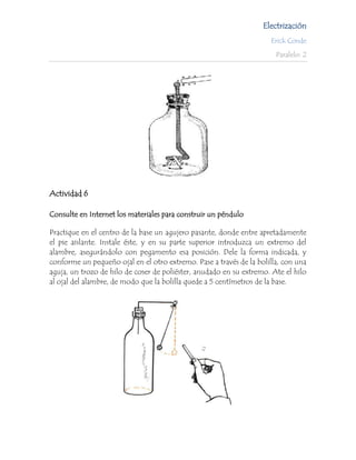 Electrización
                                                                     Erick Conde

                                                                       Paralelo: 2




Actividad 6

Consulte en Internet los materiales para construir un péndulo

Practique en el centro de la base un agujero pasante, donde entre apretadamente
el pie aislante. Instale éste, y en su parte superior introduzca un extremo del
alambre, asegurándolo con pegamento esa posición. Dele la forma indicada, y
conforme un pequeño ojal en el otro extremo. Pase a través de la bolilla, con una
aguja, un trozo de hilo de coser de poliéster, anudado en su extremo. Ate el hilo
al ojal del alambre, de modo que la bolilla quede a 5 centímetros de la base.
 