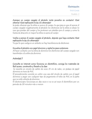 Electrización
                                                                        Erick Conde

                                                                          Paralelo: 2


Acerque un cuerpo cargado al péndulo ¡evite ponerlos en contacto! ¿Qué
observa? ¿Qué explicación le da a lo observado?
Se pudo observar que la esfera se acerco al cuerpo, lo que pasa es que al acercar el
cuerpo cargado negativamente al péndulo los electrones de la esfera se alejan lo
mas que puedan del cuerpo y los protones son atraídos por el cuerpo y como la
fuerza de atracción es mayor la esfera se acerca al cuerpo

Vuelva a acercar el cuerpo cargado al péndulo, dejando que haya contacto ¿Qué
explicación le da a lo observado?
Ya que lo que cuelga es un aislante no hay transferencia de electrones

Envuelva el péndulo con papel aluminio y repita los pasos anteriores
Al hacer contacto con la esfera de aluminio los electrones del cuerpo cargado son
transferidos a la esfera de aluminio

Actividad 7

Consulte en Internet como funciona un electróforo, consiga los materiales de
fácil acceso, construirlo y llevarlo a la clase
 Se necesita un circulo de cartón de unos 25 cm de radio, un pedazo de papel
aluminio en tuvo de PVC
El procedimiento consiste en cubrir una cara del círculo de cartón con el papel
aluminio y pegar con cualquier tipo de pegamento el tubo de PVC en la parte
que no está cubierta de aluminio
El electroscopio funcionara en días secos si no es así secar el electróforo por un
periodo de 20 minutos más o menos
 