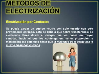 Hoy en día se sabe que existen diferentes formas de cargar un cuerpo, esto es, de electrizarlo:

METODOS DE
ELECTRIZACIÓN
Electrización por Contacto:
Se puede cargar un cuerpo neutro con solo tocarlo con otro
previamente cargado. Esto se debe a que habrá transferencia de
electrones libres desde el cuerpo que los posea en mayor
cantidad hacia el que los contenga en menor proporción y
manteniéndose este flujo hasta que la magnitud de la carga sea la
misma en ambos cuerpos.

 