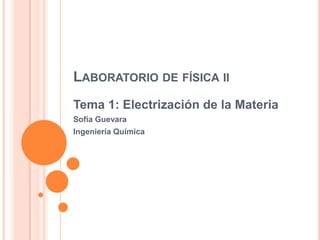 LABORATORIODEFÍSICAII 
Tema 1: Electrización de la Materia 
Sofía Guevara 
Ingeniería Química  