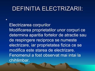 DEFINITIA ELECTRIZARII: Electrizarea corpurilor Modificarea proprietatilor unor corpuri ce determina aparitia fortelor de atractie sau de respingere reciproca se numeste electrizare, iar proprietatea fizica ce se modifica este starea de electrizare. Fenomenul a fost observat mai intai la chihlimbar.  