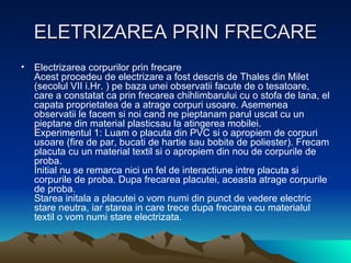 ELETRIZAREA PRIN FRECARE Electrizarea corpurilor prin frecare Acest procedeu de electrizare a fost descris de Thales din Milet (secolul VII i.Hr. ) pe baza unei observatii facute de o tesatoare, care a constatat ca prin frecarea chihlimbarului cu o stofa de lana, el capata proprietatea de a atrage corpuri usoare. Asemenea observatii le facem si noi cand ne pieptanam parul uscat cu un pieptane din material plasticsau la atingerea mobilei. Experimentul 1: Luam o placuta din PVC si o apropiem de corpuri usoare (fire de par, bucati de hartie sau bobite de poliester). Frecam placuta cu un material textil si o apropiem din nou de corpurile de proba. Initial nu se remarca nici un fel de interactiune intre placuta si corpurile de proba. Dupa frecarea placutei, aceasta atrage corpurile de proba. Starea initala a placutei o vom numi din punct de vedere electric stare neutra, iar starea in care trece dupa frecarea cu materialul textil o vom numi stare electrizata.  