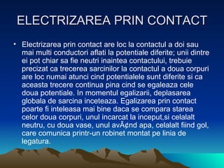 ELECTRIZAREA PRIN CONTACT Electrizarea prin contact are loc la contactul a doi sau mai multi conductori aflati la potentiale diferite; unii dintre ei pot chiar sa fie neutri inaintea contactului, trebuie precizat ca trecerea sarcinilor la contactul a doua corpuri are loc numai atunci cind potentialele sunt diferite si ca aceasta trecere continua pina cind se egaleaza cele doua potentiale. In momentul egalizarii, deplasarea globala de sarcina inceteaza. Egalizarea prin contact poarte fi inteleasa mai bine daca se compara starea celor doua corpuri, unul incarcat la inceput,si celalalt neutru, cu doua vase, unul avÃ¢nd apa, celalalt fiind gol, care comunica printr-un robinet montat pe linia de legatura. 