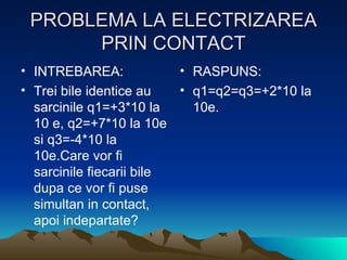 PROBLEMA LA ELECTRIZAREA PRIN CONTACT INTREBAREA: Trei bile identice au sarcinile q1=+3*10 la  10 e, q2=+7*10 la 10e si q3=-4*10 la 10e.Care vor fi sarcinile fiecarii bile dupa ce vor fi puse simultan in contact, apoi indepartate? RASPUNS: q1=q2=q3=+2*10 la 10e. 