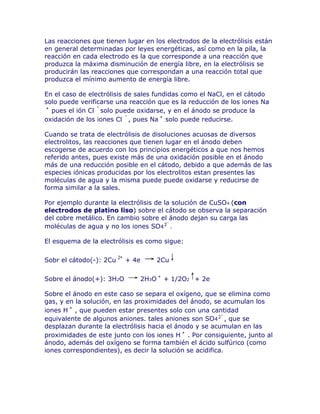 Las reacciones que tienen lugar en los electrodos de la electrólisis están
en general determinadas por leyes energéticas, así como en la pila, la
reacción en cada electrodo es la que corresponde a una reacción que
produzca la máxima disminución de energía libre, en la electrólisis se
producirán las reacciones que correspondan a una reacción total que
produzca el mínimo aumento de energía libre.

En el caso de electrólisis de sales fundidas como el NaCl, en el cátodo
solo puede verificarse una reacción que es la reducción de los iones Na
  pues el ión Cl solo puede oxidarse, y en el ánodo se produce la
oxidación de los iones Cl , pues Na solo puede reducirse.

Cuando se trata de electrólisis de disoluciones acuosas de diversos
electrolitos, las reacciones que tienen lugar en el ánodo deben
escogerse de acuerdo con los principios energéticos a que nos hemos
referido antes, pues existe más de una oxidación posible en el ánodo
más de una reducción posible en el cátodo, debido a que además de las
especies iónicas producidas por los electrolitos estan presentes las
moléculas de agua y la misma puede puede oxidarse y reducirse de
forma similar a la sales.

Por ejemplo durante la electrólisis de la solución de CuSO4 (con
electrodos de platino liso) sobre el cátodo se observa la separación
del cobre metálico. En cambio sobre el ánodo dejan su carga las
moléculas de agua y no los iones SO4 .

El esquema de la electrólisis es como sigue:


Sobr el cátodo(-): 2Cu    + 4e          2Cu


Sobre el ánodo(+): 3H2O          2H3O    + 1/2O2 + 2e

Sobre el ánodo en este caso se separa el oxígeno, que se elimina como
gas, y en la solución, en las proximidades del ánodo, se acumulan los
iones H , que pueden estar presentes solo con una cantidad
equivalente de algunos aniones. tales aniones son SO4 , que se
desplazan durante la electrólisis hacia el ánodo y se acumulan en las
proximidades de este junto con los iones H . Por consiguiente, junto al
ánodo, además del oxígeno se forma también el ácido sulfúrico (como
iones correspondientes), es decir la solución se acidifica.
 