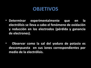 OBJETIVOS
• Determinar experimentalmente que en la
  electrólisis se lleva a cabo el fenómeno de oxidación
  y reducción en los electrodos (pérdida y ganancia
  de electrones).

•     Observar como la sal del yoduro de potasio es
    descompuesta en sus iones correspondientes por
    medio de la electrólisis.
 