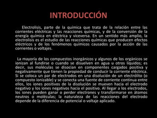 INTRODUCCIÓN
    Electrolisis, parte de la química que trata de la relación entre las
corrientes eléctricas y las reacciones químicas, y de la conversión de la
energía química en eléctrica y viceversa. En un sentido más amplio, la
electrolisis es el estudio de las reacciones químicas que producen efectos
eléctricos y de los fenómenos químicos causados por la acción de las
corrientes o voltajes.

 La mayoría de los compuestos inorgánicos y algunos de los orgánicos se
ionizan al fundirse o cuando se disuelven en agua u otros líquidos; es
decir, sus moléculas se disocian en componentes cargados positiva y
negativamente que tienen la propiedad de conducir la corriente eléctrica.
Si se coloca un par de electrodos en una disolución de un electrólito (o
compuesto ionizable) y se conecta una fuente de corriente continua entre
ellos, los iones positivos de la disolución se mueven hacia el electrodo
negativo y los iones negativos hacia el positivo. Al llegar a los electrodos,
los iones pueden ganar o perder electrones y transformarse en átomos
neutros o moléculas; la naturaleza de las reacciones del electrodo
depende de la diferencia de potencial o voltaje aplicado.
 