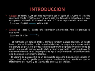 INTRODUCCION
•   Cátodo: se forma KOH por que reacciona con el agua el K. Como es alcalino
    reacciona con la fenolftaleína y se pone rojo ese lado de la solución en el cual
    esta puesto el cátodo. El K se reduce de +1 a 0. Aquí se produce la reducción.
    Ecuación: K + H2O           KOH + ½ H

•   Ánodo: el I pasa I2 dando una coloración amarillenta. Aquí se produce la
    oxidación
    Ecuación: 2I- - 2e-      I2

       El hidróxido de potasio (KOH), llamado también potasa cáustica, un sólido
    blanco que se disuelve con la humedad del aire, se prepara por la electrólisis
    del cloruro de potasio o por reacción del carbonato de potasio y el hidróxido de
    calcio; se usa en la fabricación de jabón y es un importante reactivo químico. Se
    disuelve en menos de su propio peso de agua, desprendiendo calor y formando
    una disolución fuertemente alcalina.
      El yoduro de potasio (KI) es un compuesto cristalino blanco, muy soluble en
    agua, usado en fotografía para preparar emulsiones y en medicina para el
    tratamiento del reuma y de la actividad excesiva del tiroides.
 