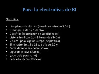 Para la electrolisis de KI
Necesitas:

•    Recipiente de plástico (botella de refresco 2.0 L.)
•   3 jeringas, 2 de 5 y 1 de 3 ml.
•   2 grafitos (se obtienen de las pilas secas)
•   pistola de silicón (con 2 barras de silicón)
•   2 pinzas para sujetar la ropa (de plástico)
•   Eliminador de 1.5 a 12 v. o pila de 9.0 v.
•   Cable de serie navideña (50 cm.)
•    Agua de la llave (100 ml.)
•   yoduro de potasio (KI)
•   Indicador de fenolftaleína
 