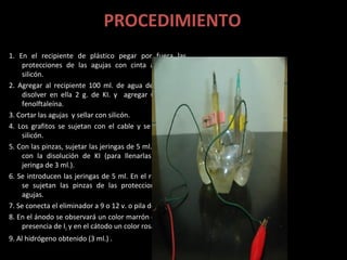 PROCEDIMIENTO
1. En el recipiente de plástico pegar por fuera las
    protecciones de las agujas con cinta adhesiva o
    silicón.
2. Agregar al recipiente 100 ml. de agua de la llave y
    disolver en ella 2 g. de KI. y agregar 6 gotas de
    fenolftaleína.
3. Cortar las agujas y sellar con silicón.
4. Los grafitos se sujetan con el cable y se sellan con
    silicón.
5. Con las pinzas, sujetar las jeringas de 5 ml. y llenarlas
    con la disolución de KI (para llenarlas utilizar la
    jeringa de 3 ml.).
6. Se introducen las jeringas de 5 ml. En el recipiente y
    se sujetan las pinzas de las protecciones de las
    agujas.
7. Se conecta el eliminador a 9 o 12 v. o pila de 9 v.
8. En el ánodo se observará un color marrón debido a la
    presencia de I2 y en el cátodo un color rosa intenso.
9. Al hidrógeno obtenido (3 ml.) .
 