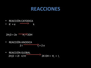 REACCIONES
• REACCIÓN CATODICA
• K+ + e-           k


2H2O + 2e-   H2 + 2OH -

• REACCIÓN ANODICA
          2 I-            I2 + 2 e-

• REACCIÓN GLOBAL
  2H2O + 2I- +2 K+             2K OH + H2 + I2
 
