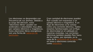 Los electrones se desprenden con
frecuencia de sus átomos. Debido a
la carga del electrón, estos
"electrones libres" pueden ser
acelerados a velocidades muy altas
por campos eléctricos y magnéticos.
Estos electrones libres energéticos
son una forma de radiación de
partículas.
Gran cantidad de electrones pueden
fluir cuando son expuestos a un
campo eléctrico o magnético. A un
flujo de electrones se le conoce
como una corriente eléctrica. Todos
estamos familiarizados con el flujo
de electricidad en el cableado en
nuestras viviendas. Las corrientes
eléctricas también pueden fluir fuera
de los cables, por ejemplo, en la
capa de la atmósfera de la Tierra rica
en iones y electrones conocida
como ionosfera.
 