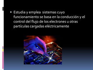  Estudia y emplea sistemas cuyo
funcionamiento se basa en la conducción y el
control del flujo de los electrones u otras
partículas cargadas eléctricamente
 