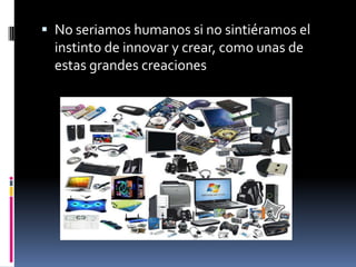  No seriamos humanos si no sintiéramos el
instinto de innovar y crear, como unas de
estas grandes creaciones
 