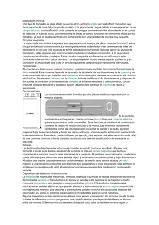 polarización inversa.
Otro tipo de transistor es el de efecto de campo (FET, acrónimo inglés de Field-Effect Transistor), que
funciona sobre la base del principio de repulsión o de atracción de cargas debido a la superposición de un
campo eléctrico. La amplificación de la corriente se consigue de manera similar al empleado en el control
de rejilla de un tubo de vacío. Los transistores de efecto de campo funcionan de forma más eficaz que los
bipolares, ya que es posible controlar una señal grande con una cantidad de energía muy pequeña.
Circuitos integrados
La mayoría de los circuitos integrados son pequeños trozos, o chips, de silicio, de entre 2 y 4 mm2, sobre
los que se fabrican los transistores. La fotolitografía permite al diseñador crear centenares de miles de
transistores en un solo chip situando de forma adecuada las numerosas regiones tipo n y p. Durante la
fabricación, estas regiones son interconectadas mediante conductores minúsculos, a fin de producir
circuitos especializados complejos. Estos circuitos integrados son llamados monolíticos por estar
fabricados sobre un único cristal de silicio. Los chips requieren mucho menos espacio y potencia, y su
fabricación es más barata que la de un circuito equivalente compuesto por transistores individuales.
Resistencias
Al conectar una batería a un material conductor, una determinada cantidad de corriente fluirá a través de
dicho material. Esta corriente depende de la tensión de la batería, de las dimensiones de la muestra y de
la conductividad del propio material. Las resistencia se emplean para controlar la corriente en los circuitos
electrónicos. Se elaboran con mezclas de carbono, láminas metálicas o hilo de resistencia, y disponen de
dos cables de conexión. A las resistencias variables se le llaman reóstatos o potenciometros, con un
brazo de contacto deslizante y ajustable, suelen utilizarse para controlar el volumen de radios y
televisiones.
Condensadores
Los condensadores están formados por dos placas metálicas separadas por un
material aislante.
Si se conecta
una batería a ambas placas, durante un breve tiempo fluirá una corriente eléctrica
que se acumulará en cada una de ellas. Si se desconecta la batería, el condensador
conserva la carga y la tensión asociada a la misma. Las tensiones rápidamente
cambiantes, como las provocadas por una señal de sonido o de radio, generan
mayores flujos de corriente hacia y desde las placas; entonces, el condensador actúa como conductor de
la corriente alterna. Este efecto puede utilizarse, por ejemplo, para separar una señal de sonido o de radio
de una corriente continua, a fin de conectar la salida de una fase de amplificación a la entrada de la
siguiente.
Bobinas
Las bobinas (también llamadas inductores) consisten en un hilo conductor enrollado. Al pasar una
corriente a través de la bobina, alrededor de la misma se crea un campo magnético que tiende a
oponerse a los cambios bruscos de la intensidad de la corriente. Al igual que un condensador, una bobina
puede utilizarse para diferenciar entre señales rápida y lentamente cambiantes (altas y bajas frecuencias).
Al utilizar una bobina conjuntamente con un condensador, la tensión de la bobina alcanza un valor
máximo a una frecuencia específica que depende de la capacitancia y de la inductancia. Este principio se
emplea en los receptores de radio al seleccionar una frecuencia específica mediante un condensador
variable.
Dispositivos de detección y transductores
La medición de magnitudes mecánicas, térmicas, eléctricas y químicas se realiza empleando dispositivos
denominados sensores y transductores. El sensor es sensible a los cambios de la magnitud a medir,
como una temperatura, una posición o una concentración química. El transductor convierte estas
mediciones en señales eléctricas, que pueden alimentar a instrumentos de lectura, registro o control de
las magnitudes medidas. Los sensores y transductores pueden funcionar en ubicaciones alejadas del
observador, así como en entornos inadecuados o impracticables para los seres humanos.
Algunos dispositivos actúan de forma simultánea como sensor y transductor. Un termopar consta de dos
uniones de diferentes metales que generan una pequeña tensión que depende del diferencial término
entre las uniones. El termistor es una resistencia especial, cuyo valor de resistencia varía según la
 