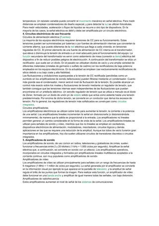 temperatura. Un reóstato variable puede convertir el movimiento mecánico en señal eléctrica. Para medir
distancias se emplean condensadores de diseño especial, y para detectar la luz se utilizan fotocélulas.
Para medir velocidades, aceleración o flujos de líquidos se recurre a otro tipo de dispositivos. En la
mayoría de los casos, la señal eléctrica es débil y debe ser amplificada por un circuito electrónico.
4. Circuitos electrónicos de uso frecuente
Circuitos de alimentación eléctrica (Fuentes)
La mayoría de los equipos electrónicos requieren tensiones de CC para su funcionamiento. Estas
tensiones pueden ser suministradas por baterías o por fuentes de alimentación internas que convierten la
corriente alterna, que puede obtenerse de la red eléctrica que llega a cada vivienda, en tensiones
reguladas de CC. El primer elemento de una fuente de alimentación de CC interna es el transformador,
que eleva o disminuye la tensión de entrada a un nivel adecuado para el funcionamiento del equipo. La
función secundaria del transformador es servir como aislamiento de masa (conexión a tierra) eléctrica del
dispositivo a fin de reducir posibles peligros de electrocución. A continuación del transformador se sitúa un
rectificador, que suele ser un diodo. En el pasado se utilizaban diodos de vacío y una amplia variedad de
diferentes materiales (cristales de germanio o sulfato de cadmio) en los rectificadores de baja potencia
empleados en los equipos electrónicos. En la actualidad se emplean casi exclusivamente rectificadores de
silicio debido a su bajo coste y alta fiabilidad.
Las fluctuaciones y ondulaciones superpuestas a la tensión de CC rectificada (percibidas como un
zumbido en los amplificadores de sonido defectuosos) pueden filtrarse mediante un condensador. Cuanto
más grande sea el condensador, menor será el nivel de fluctuación de la tensión. Es posible alcanzar un
control más exacto sobre los niveles y fluctuaciones de tensión mediante un regulador de tensión, que
también consigue que las tensiones internas sean independientes de las fluctuaciones que puedan
encontrarse en un artefacto eléctrico. Un sencillo regulador de tensión que se utiliza a menudo es el diodo
de Zener, formado por un diodo de unión pn de estado sólido que actúa como aislante hasta una tensión
predeterminada. Por encima de dicha tensión, se convierte en un conductor que deriva los excesos de
tensión. Por lo general, los reguladores de tensión más sofisticados se construyen como circuitos
integrados.
Circuitos amplificadores
Los amplificadores electrónicos se utilizan sobre todo para aumentar la tensión, la corriente o la potencia
de una señal. Los amplificadores lineales incrementan la señal sin distorsionarla (o distorsionándola
mínimamente), de manera que la salida es proporcional a la entrada. Los amplificadores no lineales
permiten generar un cambio considerable en la forma de onda de la señal. Los amplificadores lineales se
utilizan para señales de sonido y vídeo, mientras que los no lineales se emplean en osciladores,
dispositivos electrónicos de alimentación, moduladores, mezcladores, circuitos lógicos y demás
aplicaciones en las que se requiere una reducción de la amplitud. Aunque los tubos de vacío tuvieron gran
importancia en los amplificadores, hoy día suelen utilizarse circuitos de transistores discretos o circuitos
integrados.
5. Amplificadores de sonido
Los amplificadores de sonido, de uso común en radios, televisiones y grabadoras de cintas, suelen
funcionar a frecuencias entre 2 y 20 kiloherz (1 kHz = 1.000 ciclos por segundo). Amplifican la señal
eléctrica que, a continuación, se convierte en sonido con un altavoz. Los amplificadores operativos,
incorporados en circuitos integrados y formados por amplificadores lineales multifásicos acoplados a la
corriente continua, son muy populares como amplificadores de sonido.
Amplificadores de vídeo
Los amplificadores de vídeo se utilizan principalmente para señales con un rango de frecuencias de hasta
6 megaherz (1 MHz = 1 millón de ciclos por segundo). La señal generada por el amplificador se convierte
en la información visual por ejemplo la que aparece en la pantalla de televisión, y la amplitud de señal
regula el brillo de los puntos que forman la imagen. Para realizar esta función, un amplificador de vídeo
debe funcionar en una banda ancha y amplificar de igual manera todas las señales, con baja distorsión.
Amplificadores de radiofrecuencia
Estos amplificadores aumentan el nivel de señal de los sistemas de comunicaciones
 