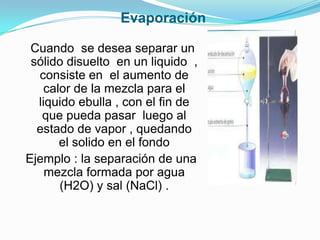 Evaporación
Cuando se desea separar un
sólido disuelto en un liquido ,
consiste en el aumento de
calor de la mezcla para el
liquido ebulla , con el fin de
que pueda pasar luego al
estado de vapor , quedando
el solido en el fondo
Ejemplo : la separación de una
mezcla formada por agua
(H2O) y sal (NaCl) .
 