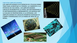 Circuitos amplificadores
Los amplificadores electrónicos se utilizan sobre
todo para aumentar la tensión, la corriente o la
potencia de una señal. Los amplificadores
lineales incrementan la señal sin distorsionarla
(o distorsionándola mínimamente), de manera que
la salida es proporcional a la entrada. Los
amplificadores no lineales permiten generar un
cambio considerable en la forma de onda de la
señal.
 