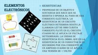 Elementos
electrónicos
 RESISTENCIAS
 Propiedad de un objeto o
sustancia que hace que se
resista u oponga al paso de una
corriente eléctrica. La
resistencia de un circuito
eléctrico determina según la
llamada ley de Ohm cuánta
corriente fluye en el circuito
cuando se le aplica un voltaje
determinado. La unidad de
resistencia es el ohmio, que es la
resistencia de un conductor si es
recorrido por una corriente de
un amperio cuando se le aplica
una tensión de 1 voltio
 