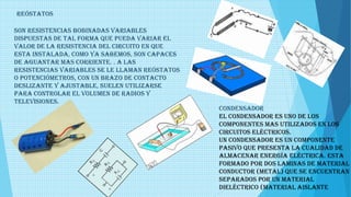REÓSTATOS
Son resistencias bobinadas variables
dispuestas de tal forma que pueda variar el
valor de la resistencia del circuito en que
esta instalada, como ya sabemos, son capaces
de aguantar mas corriente. . A las
resistencias variables se le llaman reóstatos
o potenciómetros, con un brazo de contacto
deslizante y ajustable, suelen utilizarse
para controlar el volumen de radios y
televisiones.
CONDENSADOR
El condensador es uno de los
componentes mas utilizados en los
circuitos eléctricos.
Un condensador es un componente
pasivo que presenta la cualidad de
almacenar energía eléctrica. Esta
formado por dos laminas de material
conductor (metal) que se encuentran
separados por un material
dieléctrico (material aislante
 
