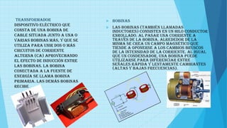 TRANSFORMADOR
Dispositivo eléctrico que
consta de una bobina de
cable situada junto a una o
varias bobinas más, y que se
utiliza para unir dos o más
circuitos de corriente
alterna (CA) aprovechando
el efecto de inducción entre
las bobinas. La bobina
conectada a la fuente de
energía se llama bobina
primaria. Las demás bobinas
recibe
 bobinas
 Las bobinas (también llamadas
inductores) consisten en un hilo conductor
enrollado. Al pasar una corriente a
través de la bobina, alrededor de la
misma se crea un campo magnético que
tiende a oponerse a los cambios bruscos
de la intensidad de la corriente. Al igual
que un condensador, una bobina puede
utilizarse para diferenciar entre
señales rápida y lentamente cambiantes
(altas y bajas frecuencias).
 