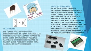 CIRCUITOS INTEGRADOS
La mayoría de los circuitos
integrados son pequeños trozos, o
chips, de silicio, de entre 2 y 4 mm2,
sobre los que se fabrican los
transistores. La fotolitografía
permite al diseñador crear
centenares de miles de transistores
en un solo chip situando de forma
adecuada las numerosas regiones tipo
n y p. Durante la fabricación, estas
regiones son interconectadas
mediante conductores minúsculos, a fin
de producir circuitos especializados
TRANSISTORES
Los transistores se componen de
semiconductores. Se trata de materiales,
como el silicio o el germanio, dopados (es
decir, se les han incrustado pequeñas
cantidades de materias extrañas), de
manera que se produce un exceso o una
carencia de electrones libres.
 