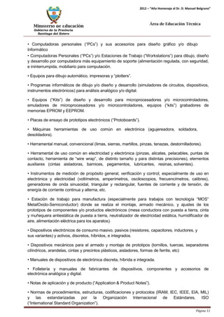 Ministerio de Educación 
Gobierno de la Provincia 
Santiago del Estero 
Página 11 
2012 – “Año Homenaje al Dr. D. Manuel Belgrano” 
Área de Educación Técnica 
• Computadoras personales (“PCs”) y sus accesorios para diseño gráfico y/o dibujo 
Informático 
• Computadoras Personales (“PCs”) y/o Estaciones de Trabajo (“Workstations”) para dibujo, diseño y desarrollo por computadora más equipamiento de soporte (alimentación regulada, con seguridad, e ininterrumpida, mobiliario para computación. 
• Equipos para dibujo automático, impresoras y “plotters”. 
• Programas informáticos de dibujo y/o diseño y desarrollo (simuladores de circuitos, dispositivos, instrumentos electrónicos) para análisis analógico y/o digital. 
• Equipos (“Kits”) de diseño y desarrollo para microprocesadores y/o microcontroladores, emuladores de microprocesadores y/o microcontroladores, equipos (“kits”) grabadores de memorias EPROM y EEPROM. 
• Placas de ensayo de prototipos electrónicos (“Protoboards”). 
• Máquinas herramientas de uso común en electrónica (agujereadora, soldadora, 
desoldadora). 
• Herramental manual, convencional (limas, sierras, martillos, pinzas, tenazas, destornilladores). 
• Herramental de uso común en electricidad y electrónica (pinzas, alicates, pelacables, puntas de contacto, herramienta de “wire wrap”, de distinto tamaño y para distintas precisiones), elementos auxiliares (cintas aisladoras, barnices, pegamentos, lubricantes, resinas, solventes). 
• Instrumentos de medición de propósito general, verificación y control, especialmente de uso en electrónica y electricidad (voltímetros, amperímetros, osciloscopios, frecuencímetros, calibres), generadores de onda sinusoidal, triangular y rectangular, fuentes de corriente y de tensión, de energía de corriente continua y alterna, etc. 
• Estación de trabajo para manufactura (especialmente para trabajos con tecnología “MOS” MetalOxido-Semiconductor) donde se realiza el montaje, armado mecánico, y ajustes de los prototipos de componentes y/o productos electrónicos (mesa conductora con puesta a tierra, cinta y muñequera antiestática de puesta a tierra, neutralizador de electricidad estática, humidificador de aire, alimentación eléctrica para los aparatos). 
• Dispositivos electrónicos de consumo masivo, pasivos (resistores, capacitores, inductores, y 
sus variantes) y activos, discretos, híbridos, e integrados. 
• Dispositivos mecánicos para el armado y montaje de prototipos (tornillos, tuercas, separadores cilíndricos, arandelas, cintas y precintos plásticos, aisladores, formas de ferrite, etc) 
• Manuales de dispositivos de electrónica discreta, híbrida e integrada. 
• Folletería y manuales de fabricantes de dispositivos, componentes y accesorios de electrónica analógica y digital. 
• Notas de aplicación y de producto (“Application & Product Notes”). 
• Normas de procedimientos, estructuras, codificaciones y protocolos (IRAM, IEC, IEEE, EIA, MIL) y las estandarizadas por la Organización Internacional de Estándares, ISO (“International Standard Organization”).  