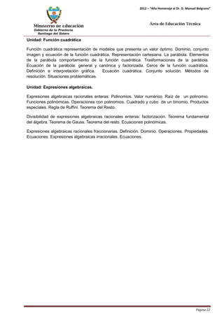 Ministerio de Educación 
Gobierno de la Provincia 
Santiago del Estero 
Página 22 
2012 – “Año Homenaje al Dr. D. Manuel Belgrano” 
Área de Educación Técnica 
Unidad: Función cuadrática 
Función cuadrática representación de modelos que presenta un valor óptimo. Dominio, conjunto imagen y ecuación de la función cuadrática. Representación cartesiana. La parábola. Elementos de la parábola comportamiento de la función cuadrática. Trasformaciones de la parábola. Ecuación de la parábola: general y canónica y factorizada. Ceros de la función cuadrática. Definición e interpretación gráfica. Ecuación cuadrática. Conjunto solución. Métodos de resolución. Situaciones problemáticas. 
Unidad: Expresiones algebraicas. 
Expresiones algebraicas racionales enteras: Polinomios. Valor numérico. Raíz de un polinomio. Funciones polinómicas. Operaciones con polinomios. Cuadrado y cubo de un binomio. Productos especiales. Regla de Ruffini. Teorema del Resto. 
Divisibilidad de expresiones algebraicas racionales enteras: factorización. Teorema fundamental del álgebra. Teorema de Gauss. Teorema del resto. Ecuaciones polinómicas. 
Expresiones algebraicas racionales fraccionarias. Definición. Dominio. Operaciones. Propiedades. Ecuaciones. Expresiones algebraicas irracionales. Ecuaciones.  