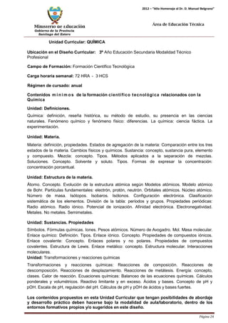 Ministerio de Educación 
Gobierno de la Provincia 
Santiago del Estero 
Página 24 
2012 – “Año Homenaje al Dr. D. Manuel Belgrano” 
Área de Educación Técnica 
Unidad Curricular: QUÍMICA 
Ubicación en el Diseño Curricular: 3º Año Educación Secundaria Modalidad Técnico 
Profesional 
Campo de Formación: Formación Científico Tecnológica 
Carga horaria semanal: 72 HRA - 3 HCS 
Régimen de cursado: anual 
Contenidos mí nimos de la formación científico tecnológica relacionados con la 
Química 
Unidad: Definiciones. 
Química: definición, reseña histórica, su método de estudio, su presencia en las ciencias naturales. Fenómeno químico y fenómeno físico: diferencias. La química: ciencia fáctica. La experimentación. 
Unidad: Materia. 
Materia: definición, propiedades. Estados de agregación de la materia: Comparación entre los tres estados de la materia. Cambios físicos y químicos. Sustancia: concepto, sustancia pura, elemento y compuesto. Mezcla: concepto. Tipos. Métodos aplicados a la separación de mezclas. Soluciones. Concepto. Solvente y soluto. Tipos. Formas de expresar la concentración: concentración porcentual. 
Unidad: Estructura de la materia. 
Átomo. Concepto. Evolución de la estructura atómica según Modelos atómicos. Modelo atómico de Bohr. Partículas fundamentales: electrón, protón, neutrón. Orbitales atómicos. Núcleo atómico. Número de masa. Isótopos. Isobaros. Isótonos. Configuración electrónica. Clasificación sistemática de los elementos. División de la tabla: períodos y grupos. Propiedades periódicas: Radio atómico. Radio iónico. Potencial de ionización. Afinidad electrónica. Electronegatividad. Metales. No metales. Semimetales. 
Unidad: Sustancias. Propiedades 
Símbolos. Fórmulas químicas. Iones. Pesos atómicos. Número de Avogadro. Mol. Masa molecular. Enlace químico: Definición. Tipos. Enlace iónico. Concepto. Propiedades de compuestos iónicos. Enlace covalente: Concepto. Enlaces polares y no polares. Propiedades de compuestos covalentes. Estructura de Lewis. Enlace metálico: concepto. Estructura molecular. Interacciones moleculares. 
Unidad: Transformaciones y reacciones químicas 
Transformaciones y reacciones químicas: Reacciones de composición. Reacciones de descomposición. Reacciones de desplazamiento. Reacciones de metátesis. Energía: concepto, clases. Calor de reacción. Ecuaciones químicas: Balanceo de las ecuaciones químicas. Cálculos ponderales y volumétricos. Reactivo limitante y en exceso. Ácidos y bases. Concepto de pH y pOH. Escala de pH, regulación del pH. Cálculos de pH y pOH de ácidos y bases fuertes. 
Los contenidos propuestos en esta Unidad Curricular que tengan posibilidades de abordaje y desarrollo práctico deben hacerse bajo la modalidad de aula/laboratorio, dentro de los entornos formativos propios y/o sugeridos en este diseño.  