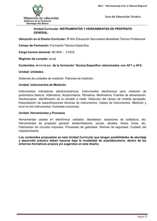 Ministerio de Educación 
Gobierno de la Provincia 
Santiago del Estero 
Página 27 
2012 – “Año Homenaje al Dr. D. Manuel Belgrano” 
Área de Educación Técnica 
Unidad Curricular: INSTRUMENTOS Y HERRAMIENTAS DE PROPÓSITO GENERAL. 
Ubicación en el Diseño Curricular: 3º Año Educación Secundaria Modalidad Técnico Profesional 
Campo de Formación: Formación Técnica Específica 
Carga horaria semanal: 48 HRA - 2 HCS. 
Régimen de cursado: anual 
Contenidos mí nimos de la formación Técnica Específica relacionados con AF1 y AF2: Unidad: Unidades. 
Sistemas de unidades de medición. Patrones de medición. 
Unidad: Instrumentos de Medición 
Instrumentos indicadores electromecánicos. Instrumentos electrónicos para medición de parámetros básicos. Voltímetros, Amperímetros. Óhmetros. Multímetros. Fuentes de alimentación. Osciloscopios. Identificación de la variable a medir. Selección del campo de medida apropiado. Interpretación de especificaciones técnicas de instrumentos. Clases de instrumentos. Medición y error en los instrumentos. Contraste (nociones). 
Unidad: Herramientas y Procesos 
Herramientas usadas en electrónica: soldador, desoldador, estaciones de soldadura, etc. Herramientas de propósito general: destornilladores, pinzas, alicates, llaves, limas, etc. Fabricación de circuitos impresos. Procesado de gabinetes. Normas de seguridad. Cuidado del medioambiente. 
Los contenidos propuestos en esta Unidad Curricular que tengan posibilidades de abordaje y desarrollo práctico deben hacerse bajo la modalidad de aula/laboratorio, dentro de los entornos formativos propios y/o sugeridos en este diseño.  