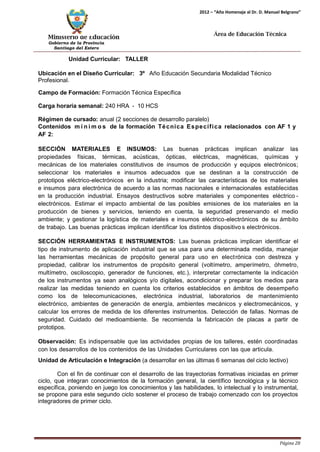 Ministerio de Educación 
Gobierno de la Provincia 
Santiago del Estero 
Página 28 
2012 – “Año Homenaje al Dr. D. Manuel Belgrano” 
Área de Educación Técnica 
Unidad Curricular: TALLER 
Ubicación en el Diseño Curricular: 3º Año Educación Secundaria Modalidad Técnico 
Profesional. 
Campo de Formación: Formación Técnica Específica 
Carga horaria semanal: 240 HRA - 10 HCS 
Régimen de cursado: anual (2 secciones de desarrollo paralelo) 
Contenidos mí n imos de la formación Técnica Específica relacionados con AF 1 y 
AF 2: 
SECCIÓN MATERIALES E INSUMOS: Las buenas prácticas implican analizar las propiedades físicas, térmicas, acústicas, ópticas, eléctricas, magnéticas, químicas y mecánicas de los materiales constitutivos de insumos de producción y equipos electrónicos; seleccionar los materiales e insumos adecuados que se destinan a la construcción de prototipos eléctrico-electrónicos en la industria; modificar las características de los materiales e insumos para electrónica de acuerdo a las normas nacionales e internacionales establecidas en la producción industrial. Ensayos destructivos sobre materiales y componentes eléctrico - electrónicos. Estimar el impacto ambiental de las posibles emisiones de los materiales en la producción de bienes y servicios, teniendo en cuenta, la seguridad preservando el medio ambiente; y gestionar la logística de materiales e insumos eléctrico-electrónicos de su ámbito de trabajo. Las buenas prácticas implican identificar los distintos dispositivo s electrónicos. 
SECCIÓN HERRAMIENTAS E INSTRUMENTOS: Las buenas prácticas implican identificar el tipo de instrumento de aplicación industrial que se usa para una determinada medida, manejar las herramientas mecánicas de propósito general para uso en electrónica con destreza y propiedad, calibrar los instrumentos de propósito general (voltímetro, amperímetro, óhmetro, multímetro, osciloscopio, generador de funciones, etc.), interpretar correctamente la indicación de los instrumentos ya sean analógicos y/o digitales, acondicionar y preparar los medios para realizar las medidas teniendo en cuenta los criterios establecidos en ámbitos de desempeño como los de telecomunicaciones, electrónica industrial, laboratorios de mantenimiento electrónico, ambientes de generación de energía, ambientes mecánicos y electromecánicos, y calcular los errores de medida de los diferentes instrumentos. Detección de fallas. Normas de seguridad. Cuidado del medioambiente. Se recomienda la fabricación de placas a partir de prototipos. 
Observación: Es indispensable que las actividades propias de los talleres, estén coordinadas con los desarrollos de los contenidos de las Unidades Curriculares con las que articula. 
Unidad de Articulación e Integración (a desarrollar en las últimas 6 semanas del ciclo lectivo) 
Con el fin de continuar con el desarrollo de las trayectorias formativas iniciadas en primer ciclo, que integran conocimientos de la formación general, la científico tecnológica y la técnico específica, poniendo en juego los conocimientos y las habilidades, lo intelectual y lo instrumental, se propone para este segundo ciclo sostener el proceso de trabajo comenzado con los proyectos integradores de primer ciclo.  
