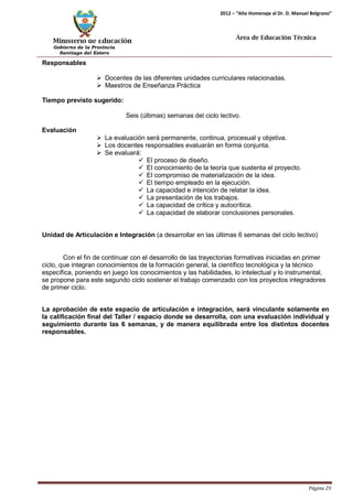 Ministerio de Educación 
Gobierno de la Provincia 
Santiago del Estero 
Página 29 
2012 – “Año Homenaje al Dr. D. Manuel Belgrano” 
Área de Educación Técnica 
Responsables 
 Docentes de las diferentes unidades curriculares relacionadas. 
 Maestros de Enseñanza Práctica 
Tiempo previsto sugerido: 
Seis (últimas) semanas del ciclo lectivo. 
Evaluación 
 La evaluación será permanente, continua, procesual y objetiva. 
 Los docentes responsables evaluarán en forma conjunta. 
 Se evaluará: 
 El proceso de diseño. 
 El conocimiento de la teoría que sustenta el proyecto. 
 El compromiso de materialización de la idea. 
 El tiempo empleado en la ejecución. 
 La capacidad e intención de relatar la idea. 
 La presentación de los trabajos. 
 La capacidad de crítica y autocrítica. 
 La capacidad de elaborar conclusiones personales. 
Unidad de Articulación e Integración (a desarrollar en las últimas 6 semanas del ciclo lectivo) 
Con el fin de continuar con el desarrollo de las trayectorias formativas iniciadas en primer ciclo, que integran conocimientos de la formación general, la científico tecnológica y la técnico específica, poniendo en juego los conocimientos y las habilidades, lo intelectual y lo instrumental, se propone para este segundo ciclo sostener el trabajo comenzado con los proyectos integradores de primer ciclo. 
La aprobación de este espacio de articulación e integración, será vinculante solamente en la calificación final del Taller / espacio donde se desarrolla, con una evaluación individual y seguimiento durante las 6 semanas, y de manera equilibrada entre los distintos docentes responsables.  