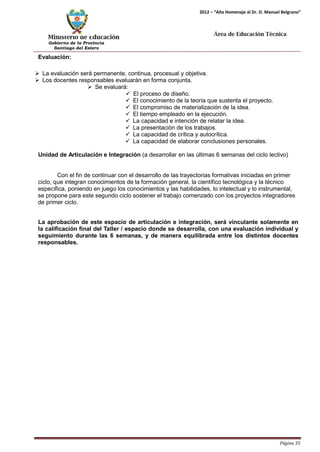 Ministerio de Educación 
Gobierno de la Provincia 
Santiago del Estero 
Página 35 
2012 – “Año Homenaje al Dr. D. Manuel Belgrano” 
Área de Educación Técnica 
Evaluación: 
 La evaluación será permanente, continua, procesual y objetiva. 
 Los docentes responsables evaluarán en forma conjunta. 
 Se evaluará: 
 El proceso de diseño. 
 El conocimiento de la teoría que sustenta el proyecto. 
 El compromiso de materialización de la idea. 
 El tiempo empleado en la ejecución. 
 La capacidad e intención de relatar la idea. 
 La presentación de los trabajos. 
 La capacidad de crítica y autocrítica. 
 La capacidad de elaborar conclusiones personales. 
Unidad de Articulación e Integración (a desarrollar en las últimas 6 semanas del ciclo lectivo) 
Con el fin de continuar con el desarrollo de las trayectorias formativas iniciadas en primer ciclo, que integran conocimientos de la formación general, la científico tecnológica y la técnico específica, poniendo en juego los conocimientos y las habilidades, lo intelectual y lo instrumental, se propone para este segundo ciclo sostener el trabajo comenzado con los proyectos integradores de primer ciclo. 
La aprobación de este espacio de articulación e integración, será vinculante solamente en la calificación final del Taller / espacio donde se desarrolla, con una evaluación individual y seguimiento durante las 6 semanas, y de manera equilibrada entre los distintos docentes responsables.  