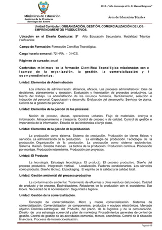 Ministerio de Educación 
Gobierno de la Provincia 
Santiago del Estero 
Página 40 
2012 – “Año Homenaje al Dr. D. Manuel Belgrano” 
Área de Educación Técnica 
Unidad Curricular: ORGANIZACIÓN, GESTIÓN, COMERCIALIZACIÓN DE LOS EMPRENDIMIENTOS PRODUCTIVOS. 
Ubicación en el Diseño Curricular: 5º Año Educación Secundaria. Modalidad Técnico 
Profesional. 
Campo de Formación: Formación Científico Tecnológica. 
Carga horaria semanal: 72 HRA. - 3 HCS. 
Régimen de cursado: anual 
Contenidos mí n imos de la formación Científica Tecnológica relacionados con e l campo de la organización, la gestión, la comercialización y l os emprendimientos: 
Unidad: Elementos de Administración 
Los criterios de administración: eficiencia, eficacia. Los procesos administrativos: toma de decisiones, planeamiento y ejecución. Evaluación y financiación de proyectos productivos. La fuerza del trabajo. La administración de los recursos humanos. Reclutamiento, selección e inducción del personal. Capacitación y desarrollo. Evaluación del desempeño. Servicios de planta. Control de la gestión del personal 
Unidad: Elementos de la gestión de los procesos: 
Noción de proceso, etapas, operaciones unitarias. Flujo de materiales, energía e información. Almacenamiento y transporte. Control de proceso y de calidad. Control de gestión e importancia de la información. Estudio de las tendencias a largo plazo. 
Unidad: Elementos de la gestión de la producción 
La producción como sistema. Sistema de producción. Producción de bienes físicos y servicios. La administración de la producción. La estrategia de producción. Tecnología de la producción. Organización de la producción. La producción como sistema sociotécnico. Sistema Kaizen. Sistema Kanban. La táctica de la producción. Producción continua. Producción por montaje. Producción intermitente. Producción por proyectos. 
Unidad: El Producto 
La tecnología. Estrategia tecnológica. El producto. El proceso productivo. Diseño del proceso productivo. Integración vertical. Localización. Factores condicionantes. Los servicios como producto. Diseño técnico. El packaging. El espíritu de la calidad y la calidad total. 
Unidad: Gestión ambiental del proceso productivo 
La contaminación ambiental. Tratamiento de efluentes y otros residuos del proceso. Calidad de producto y de proceso. Ecoindicadores. Relaciones de la producción con el ecosistema. Eco labels. Necesidad de la normalización. Seguridad e higiene. 
Unidad: Gestión de la comercialización. 
Concepto de comercialización. Micro y macro comercialización. Sistemas de comercialización. Comercialización de componentes, productos y equipos electrónicos. Mercado objetivo. Distintas estrategias: del Producto, del precio, de la logística y de la comunicación. Diseño de una estrategia comercial y plan de marketing. Procedimientos generales de control de gestión. Control de gestión de las actividades comercial, técnica, económica. Control de la situación financiera. Procesos de internacionalización.  
