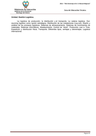 Ministerio de Educación 
Gobierno de la Provincia 
Santiago del Estero 
Página 41 
2012 – “Año Homenaje al Dr. D. Manuel Belgrano” 
Área de Educación Técnica 
Unidad: Gestión Logística. 
La logística de producción, la distribución y el transporte. La cadena logística. Out- sourcing logístico como opción estratégica. Distribución de las instalaciones (Lay-out). Diseño y análisis de los procesos logísticos. Sistemas de almacenamiento. Sistemas de movimientos de materiales. Sistemas informáticos. Abastecimiento. Control de “stock”. Producción Just in Time, Expedición y distribución física. Transporte. Diferentes tipos, ventajas y desventajas. Logística internacional.  