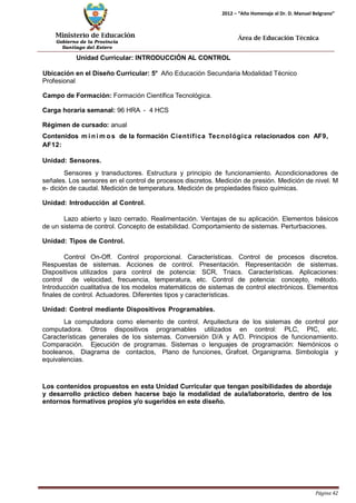 Ministerio de Educación 
Gobierno de la Provincia 
Santiago del Estero 
Página 42 
2012 – “Año Homenaje al Dr. D. Manuel Belgrano” 
Área de Educación Técnica 
Unidad Curricular: INTRODUCCIÓN AL CONTROL 
Ubicación en el Diseño Curricular: 5° Año Educación Secundaria Modalidad Técnico 
Profesional 
Campo de Formación: Formación Científica Tecnológica. 
Carga horaria semanal: 96 HRA - 4 HCS 
Régimen de cursado: anual 
Contenidos mí nimos de la formación Científica Tecnológica relacionados con AF9, AF12: 
Unidad: Sensores. 
Sensores y transductores. Estructura y principio de funcionamiento. Acondicionadores de señales. Los sensores en el control de procesos discretos. Medición de presión. Medición de nivel. M e- dición de caudal. Medición de temperatura. Medición de propiedades físico químicas. 
Unidad: Introducción al Control. 
Lazo abierto y lazo cerrado. Realimentación. Ventajas de su aplicación. Elementos básicos de un sistema de control. Concepto de estabilidad. Comportamiento de sistemas. Perturbaciones. 
Unidad: Tipos de Control. 
Control On-Off. Control proporcional. Características. Control de procesos discretos. Respuestas de sistemas. Acciones de control. Presentación. Representación de sistemas. Dispositivos utilizados para control de potencia: SCR, Triacs. Características. Aplicaciones: control de velocidad, frecuencia, temperatura, etc. Control de potencia: concepto, método. Introducción cualitativa de los modelos matemáticos de sistemas de control electrónicos. Elementos finales de control. Actuadores. Diferentes tipos y características. 
Unidad: Control mediante Dispositivos Programables. 
La computadora como elemento de control. Arquitectura de los sistemas de control por computadora. Otros dispositivos programables utilizados en control: PLC, PIC, etc. Características generales de los sistemas. Conversión D/A y A/D. Principios de funcionamiento. Comparación. Ejecución de programas. Sistemas o lenguajes de programación: Nemónicos o booleanos, Diagrama de contactos, Plano de funciones, Grafcet. Organigrama. Simbología y equivalencias. 
Los contenidos propuestos en esta Unidad Curricular que tengan posibilidades de abordaje y desarrollo práctico deben hacerse bajo la modalidad de aula/laboratorio, dentro de los entornos formativos propios y/o sugeridos en este diseño.  
