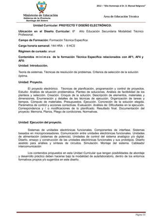 Ministerio de Educación 
Gobierno de la Provincia 
Santiago del Estero 
Página 55 
2012 – “Año Homenaje al Dr. D. Manuel Belgrano” 
Área de Educación Técnica 
Unidad Curricular: PROYECTO Y DISEÑO ELECTRÓNICO. 
Ubicación en el Diseño Curricular: 6º Año Educación Secundaria Modalidad Técnico 
Profesional. 
Campo de Formación: Formación Técnica Específica 
Carga horaria semanal: 144 HRA - 6 HCS 
Régimen de cursado: anual 
Contenidos mí nimos de la formación Técnica Específica relacionados con AF1, AF4 y 
AF8: 
Unidad: Introducción. 
Teoría de sistemas. Técnicas de resolución de problemas. Criterios de selección de la solución óptima. 
Unidad: Proyecto. 
El proyecto electrónico. Técnicas de planificación, programación y control de proyectos. Estudio: Análisis de situación problemática. Planteo de soluciones. Análisis de factibilidad de los planteos y selección. Creación. Croquis de la solución. Descripción de elementos, materiales y dimensiones. Enumeración y detalles de las técnicas de ejecución. Organización de tareas y tiempos. Cómputo de materiales. Presupuestos. Ejecución. Concreción de la solución elegida. Parámetros de control y acciones correctivas. Evaluación. Análisis de: Dificultades en la ejecución. Correspondencia y / o modificaciones de lo planificado. Resultado final. Documentación del proyecto: Memoria, Planos, Pliego de condiciones. Normativas. 
Unidad: Ejecución del proyecto. 
Sistemas de unidades electrónicas funcionales. Componentes de interfase. Sistemas basados en microprocesadores. Comunicación entre unidades electrónicas funcionales. Unidades de alimentación (sistemas de potencia). Unidades de control del sistema analógico y/o digital. Diseño, ensayo y construcción de las unidades electrónicas funcionales y sus prototipos. Diseño asistido para análisis y síntesis de circuitos. Simulación. Montaje del sistema. Cableado/ intercomunicación 
Los contenidos propuestos en esta Unidad Curricular que tengan posibilidades de abordaje y desarrollo práctico deben hacerse bajo la modalidad de aula/laboratorio, dentro de los entornos formativos propios y/o sugeridos en este diseño.  