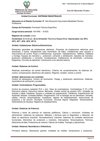 Ministerio de Educación 
Gobierno de la Provincia 
Santiago del Estero 
Página 56 
2012 – “Año Homenaje al Dr. D. Manuel Belgrano” 
Área de Educación Técnica 
Unidad Curricular: SISTEMAS INDUSTRIALES 
Ubicación en el Diseño Curricular: 6° Año Educación Secundaria Modalidad Técnico 
Profesional 
Campo de Formación: Formación Técnica Específica 
Carga horaria semanal: 144 HRA - 6 HCS 
Régimen de cursado: anual 
Contenidos mí nimos de la formación Técnica Específica relacionados con AF3, AF5, AF7, AF8, AF9, AF12. 
Unidad: Instalaciones Eléctrica-Electrónicas. 
Elementos generales de instalaciones eléctricas. Proyectos de instalaciones eléctricas para alumbrado y fuerza. Instalaciones para transmisión de datos. Instalaciones para equipos e instrumentos de control. Ruido e interferencias. Supresión. Optoelectrónica. Tableros, Cableado y montaje. Equipos de maniobra y protección, comando y señalización. Aparatos de maniobra, protección señalización y comando. Canalizaciones. Instalaciones de alumbrado. Luminarias. Diagramas. Circuitos de aplicación. Introducción a los cálculos básicos. 
Unidad: Sistemas de Control. 
Sistemas automáticos de control electrónico. Criterios de comportamientos de sistemas de control. Compensación electrónica del sistema. Régimen variable: mando y control. 
Unidad: Aplicaciones con controles. 
Control de temperatura. Control de iluminación. Pesaje y dosificación electrónicos. Sistemas automáticos de verificación y prueba. 
Unidad: Controladores Programables. 
Control de procesos mediante PLC u otro. Tipos de controladores. Controladores P, PI y PID. Estructura externa. Estructura interna. Memorias. Unidad central de proceso CPU. Unidades de entrada y salida. Interfaces. Equipos o unidades de programación. Periféricos. Especificación del Autómata utilizado. Entradas-Salidas. Programación. Por la tipología de los elementos: entradas, salidas, marcas, temporizadores, contadores, registro de desplazamiento. Instrucciones de programa y de servicio. Run/Spot. Funciones. Circuitos lógicos integrados. Temporizadores. Generadores de impulsos. Registro de desplazamiento. 
Unidad: Sistemas de Potencia. 
Potencia y factor de potencia en sistemas polifásicos. Cálculo y corrección. Unidades de alimentación (sistemas de potencia). Métodos y técnicas para el diagnóstico y detección de fallas en electrónica industrial. Termoelectrónica industrial. Sistemas de unidades electrónicas funcionales. Elementos de protección y maniobra. Interruptores. Temporizadores. Térmicos. Detectores de falta, Protectores de motores. Cálculo de fusibles. Tipología y aplicaciones. 
Unidad: Sistemas Neumáticos e Hidráulicos. 
Principios básicos. Descripción general. Unidades de medida. Compresores y accesorios.  