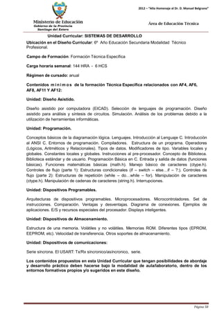 Ministerio de Educación 
Gobierno de la Provincia 
Santiago del Estero 
Página 58 
2012 – “Año Homenaje al Dr. D. Manuel Belgrano” 
Área de Educación Técnica 
Unidad Curricular: SISTEMAS DE DESARROLLO 
Ubicación en el Diseño Curricular: 6º Año Educación Secundaria Modalidad Técnico 
Profesional. 
Campo de Formación: Formación Técnica Específica 
Carga horaria semanal: 144 HRA - 6 HCS 
Régimen de cursado: anual 
Contenidos mí nimos de la formación Técnica Específica relacionados con AF4, AF6, AF8, AF11 Y AF12: 
Unidad: Diseño Asistido. 
Diseño asistido por computadora (EICAD). Selección de lenguajes de programación. Diseño asistido para análisis y síntesis de circuitos. Simulación. Análisis de los problemas debido a la utilización de herramientas informáticas. 
Unidad: Programación. 
Conceptos básicos de la diagramación lógica. Lenguajes. Introducción al Lenguaje C. Introducción al ANSI C. Entornos de programación. Compiladores. Estructura de un programa. Operadores (Lógicos, Aritméticos y Relacionales). Tipos de datos. Modificadores de tipo. Variables locales y globales. Constantes locales y globales. Instrucciones al pre-procesador. Concepto de Biblioteca. Biblioteca estándar y de usuario. Programación Básica en C. Entrada y salida de datos (funciones básicas). Funciones matemáticas básicas (math.h). Manejo básico de caracteres (ctype.h). Controles de flujo (parte 1): Estructuras condicionales (if – switch – else…if – ?:). Controles de flujo (parte 2): Estructuras de repetición (while – do…while – for). Manipulación de caracteres (ctype.h). Manipulación de cadenas de caracteres (string.h). Interrupciones. 
Unidad: Dispositivos Programables. 
Arquitecturas de dispositivos programables. Microprocesadores. Microcontroladores. Set de instrucciones. Comparación. Ventajas y desventajas. Diagrama de conexiones. Ejemplos de aplicaciones. E/S y recursos especiales del procesador. Displays inteligentes. 
Unidad: Dispositivos de Almacenamiento. 
Estructura de una memoria. Volátiles y no volátiles. Memorias ROM. Diferentes tipos (EPROM, EEPROM, etc). Velocidad de transferencia. Otros soportes de almacenamiento. 
Unidad: Dispositivos de comunicaciones: 
Serie síncrona. El USART: Tx/Rx síncronico/asíncronico, serie. 
Los contenidos propuestos en esta Unidad Curricular que tengan posibilidades de abordaje y desarrollo práctico deben hacerse bajo la modalidad de aula/laboratorio, dentro de los entornos formativos propios y/o sugeridos en este diseño.  