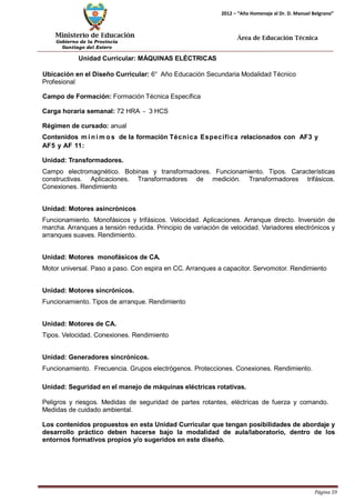 Ministerio de Educación 
Gobierno de la Provincia 
Santiago del Estero 
Página 59 
2012 – “Año Homenaje al Dr. D. Manuel Belgrano” 
Área de Educación Técnica 
Unidad Curricular: MÁQUINAS ELÉCTRICAS 
Ubicación en el Diseño Curricular: 6° Año Educación Secundaria Modalidad Técnico 
Profesional 
Campo de Formación: Formación Técnica Específica 
Carga horaria semanal: 72 HRA - 3 HCS 
Régimen de cursado: anual 
Contenidos mí nimos de la formación Técnica Específica relacionados con AF3 y 
AF5 y AF 11: 
Unidad: Transformadores. 
Campo electromagnético. Bobinas y transformadores. Funcionamiento. Tipos. Características constructivas. Aplicaciones. Transformadores de medición. Transformadores trifásicos. Conexiones. Rendimiento 
Unidad: Motores asincrónicos 
Funcionamiento. Monofásicos y trifásicos. Velocidad. Aplicaciones. Arranque directo. Inversión de marcha. Arranques a tensión reducida. Principio de variación de velocidad. Variadores electrónicos y arranques suaves. Rendimiento. 
Unidad: Motores monofásicos de CA. 
Motor universal. Paso a paso. Con espira en CC. Arranques a capacitor. Servomotor. Rendimiento 
Unidad: Motores sincrónicos. 
Funcionamiento. Tipos de arranque. Rendimiento 
Unidad: Motores de CA. 
Tipos. Velocidad. Conexiones. Rendimiento 
Unidad: Generadores sincrónicos. 
Funcionamiento. Frecuencia. Grupos electrógenos. Protecciones. Conexiones. Rendimiento. 
Unidad: Seguridad en el manejo de máquinas eléctricas rotativas. 
Peligros y riesgos. Medidas de seguridad de partes rotantes, eléctricas de fuerza y comando. Medidas de cuidado ambiental. 
Los contenidos propuestos en esta Unidad Curricular que tengan posibilidades de abordaje y desarrollo práctico deben hacerse bajo la modalidad de aula/laboratorio, dentro de los entornos formativos propios y/o sugeridos en este diseño.  