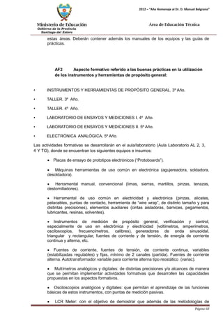 Ministerio de Educación 
Gobierno de la Provincia 
Santiago del Estero 
Página 68 
2012 – “Año Homenaje al Dr. D. Manuel Belgrano” 
Área de Educación Técnica 
estas áreas. Deberán contener además los manuales de los equipos y las guías de prácticas. 
AF2 Aspecto formativo referido a las buenas prácticas en la utilización de los instrumentos y herramientas de propósito general: 
• INSTRUMENTOS Y HERRAMIENTAS DE PROPÓSITO GENERAL. 3º Año. 
• TALLER. 3º Año. 
• TALLER. 4º Año. 
• LABORATORIO DE ENSAYOS Y MEDICIONES I. 4º Año. 
• LABORATORIO DE ENSAYOS Y MEDICIONES II. 5º Año. 
• ELECTRÓNICA ANALÓGICA. 5º Año. 
Las actividades formativas se desarrollarán en el aula/laboratorio (Aula Laboratorio AL 2, 3, 4 Y TG), donde se encuentran los siguientes equipos e insumos: 
• Placas de ensayo de prototipos electrónicos (“Protoboards”). 
• Máquinas herramientas de uso común en electrónica (agujereadora, soldadora, desoldadora). 
• Herramental manual, convencional (limas, sierras, martillos, pinzas, tenazas, destornilladores). 
• Herramental de uso común en electricidad y electrónica (pinzas, alicates, pelacables, puntas de contacto, herramienta de “wire wrap”, de distinto tamaño y para distintas precisiones), elementos auxiliares (cintas aisladoras, barnices, pegamentos, lubricantes, resinas, solventes). 
• Instrumentos de medición de propósito general, verificación y control, especialmente de uso en electrónica y electricidad (voltímetros, amperímetros, osciloscopios, frecuencímetros, calibres), generadores de onda sinusoidal, triangular y rectangular, fuentes de corriente y de tensión, de energía de corriente continua y alterna, etc. 
• Fuentes de corriente, fuentes de tensión, de corriente continua, variables (estabilizadas regulables) y fijas, mínimo de 2 canales (partida). Fuentes de corriente alterna. Autotransformador variable para corriente alterna tipo reostático (variac). 
• Multímetros analógicos y digitales: de distintas precisiones y/o alcances de manera que se permitan implementar actividades formativas que desarrollen las capacidades propuestas en los aspectos formativos. 
• Osciloscopios analógicos y digitales: que permitan el aprendizaje de las funciones básicas de estos instrumentos, con puntas de medición pasivas. 
• LCR Meter: con el objetivo de demostrar que además de las metodologías de  